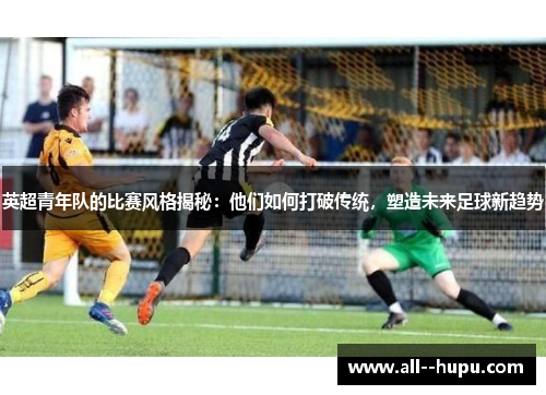 英超青年队的比赛风格揭秘：他们如何打破传统，塑造未来足球新趋势