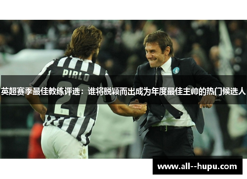 英超赛季最佳教练评选：谁将脱颖而出成为年度最佳主帅的热门候选人