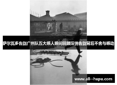 萨尔瓦多告别广州队五大感人瞬间回顾深情告别背后不舍与感动