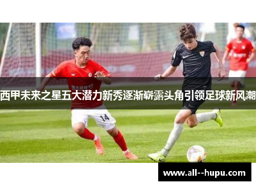 西甲未来之星五大潜力新秀逐渐崭露头角引领足球新风潮