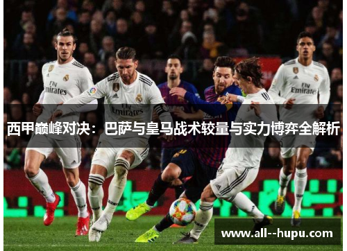 西甲巅峰对决：巴萨与皇马战术较量与实力博弈全解析