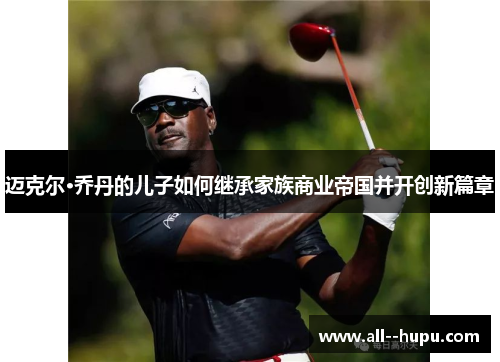 迈克尔·乔丹的儿子如何继承家族商业帝国并开创新篇章 迈克尔·乔丹的儿子如何继承家族商业帝国并开创新篇章