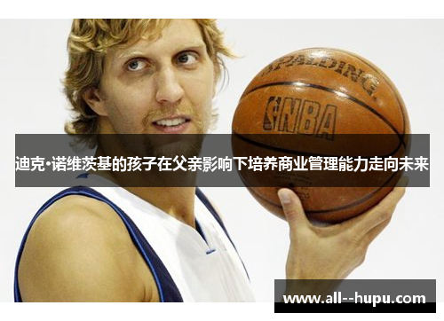 迪克·诺维茨基的孩子在父亲影响下培养商业管理能力走向未来 迪克·诺维茨基的孩子在父亲影响下培养商业管理能力走向未来