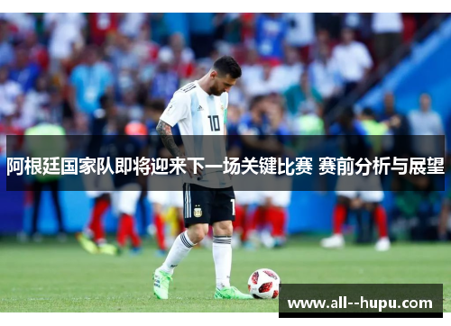 阿根廷国家队即将迎来下一场关键比赛 赛前分析与展望