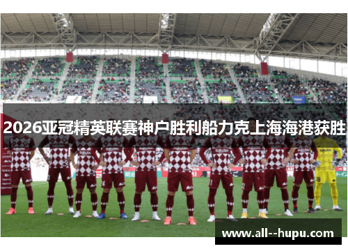 2026亚冠精英联赛神户胜利船力克上海海港获胜 2026亚冠精英联赛神户胜利船力克上海海港获胜