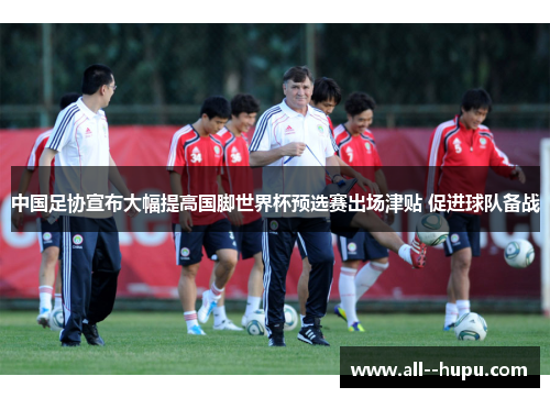 中国足协宣布大幅提高国脚世界杯预选赛出场津贴 促进球队备战 中国足协宣布大幅提高国脚世界杯预选赛出场津贴 促进球队备战