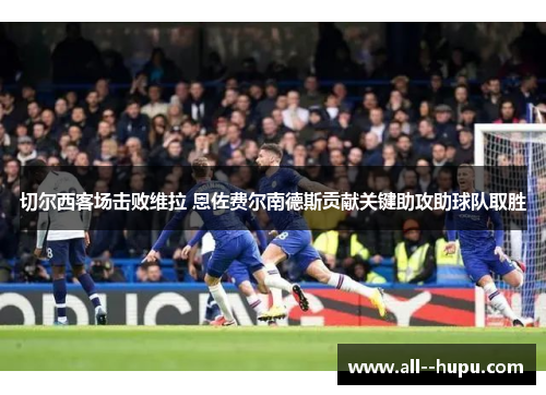 切尔西客场击败维拉 恩佐费尔南德斯贡献关键助攻助球队取胜 切尔西客场击败维拉 恩佐费尔南德斯贡献关键助攻助球队取胜