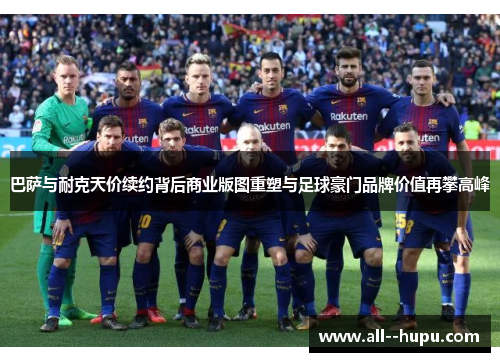 巴萨与耐克天价续约背后商业版图重塑与足球豪门品牌价值再攀高峰