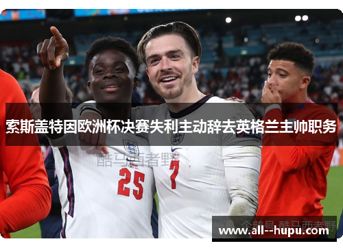 索斯盖特因欧洲杯决赛失利主动辞去英格兰主帅职务