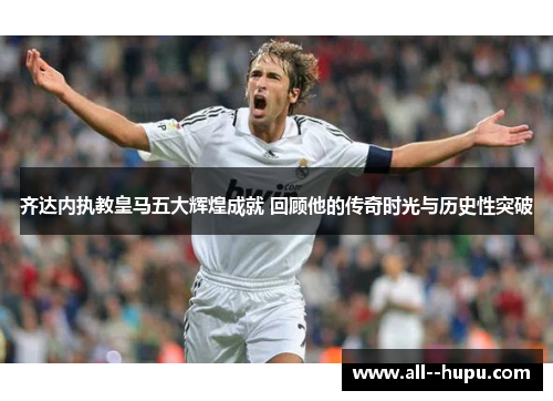 齐达内执教皇马五大辉煌成就 回顾他的传奇时光与历史性突破