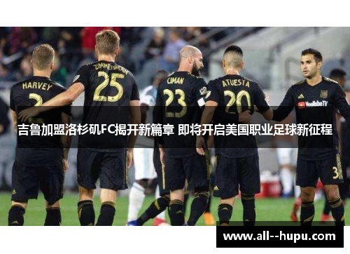 吉鲁加盟洛杉矶FC揭开新篇章 即将开启美国职业足球新征程