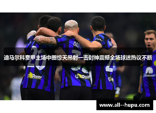 迪马尔科意甲主场中圈惊天吊射一击封神震撼全场球迷热议不断 迪马尔科意甲主场中圈惊天吊射一击封神震撼全场球迷热议不断