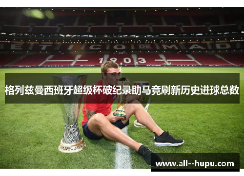 格列兹曼西班牙超级杯破纪录助马竞刷新历史进球总数