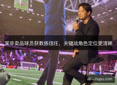 某非卖品球员获教练信任，关键战角色定位更清晰